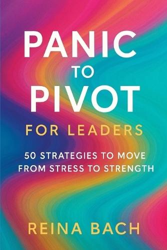Panic to Pivot for Leaders: 50 Strategies to Move from Stress to Strength
