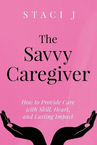 The Savvy Caregiver: How to Provide Care with Skill, Heart, and Lasting Impact