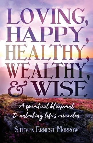 Loving, Happy, Healthy, Wealthy and Wise: A Spiritual Blueprint to Unlocking Life's Miracles
