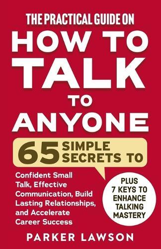 The Practical Guide on How to Talk to Anyone: 65 Simple Secrets to Confident Small Talk, Effective Communication, Build Lasting Relationships, and Accelerate Career Success