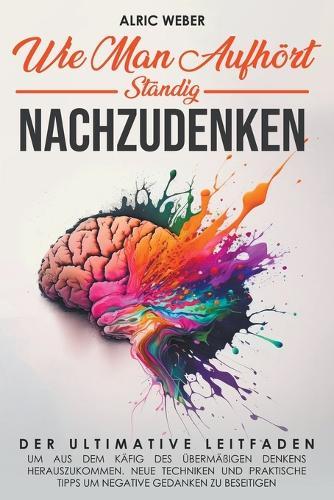 Wie Man Aufhört, Ständig Nachzudenken: Der ultimative Leitfaden, um aus dem Käfig des übermäßigen Denkens herauszukommen. Neue Techniken und praktische Tipps um negative Gedanken zu beseitigen