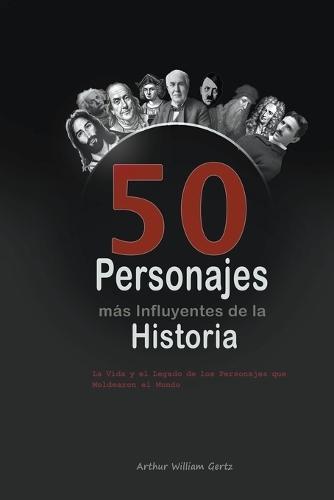 Los 50 Personajes más Influyentes de la Historia: La Vida y el Legado de los Personajes que Moldearon el Mundo