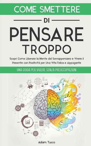 Come Smettere di Pensare Troppo: Una Guida Per Vivere Senza Preoccupazioni. Scopri Come Liberare la Mente dal Sovrappensiero e Vivere il Presente con Positivit�, per Una Vita Felice e Appagante