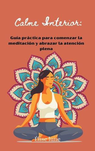 Calme Interior: Guía práctica para comenzar la meditación y abrazar la atención plena