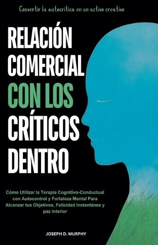 Relaci�n Comercial con los Cr�ticos Dentro: C�mo Utilizar la Terapia Cognitivo-Conductual con Autocontrol y Fortaleza Mental Para Alcanzar tus Objetivos, Felicidad Instant�nea y paz Interior