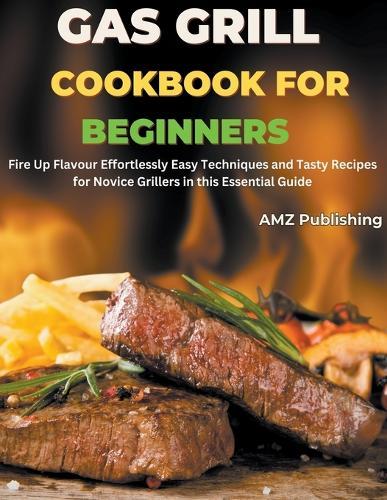 Gas Grill Cookbook for Beginners: Fire Up Flavour Effortlessly Easy Techniques and Tasty Recipes for Novice Grillers in this Essential Guide