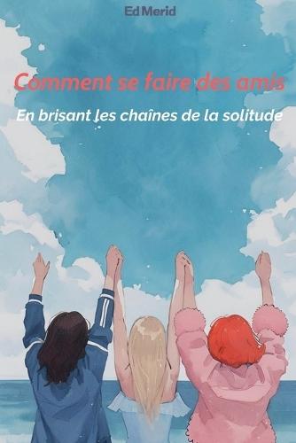 Comment se faire des amis: En brisant les chaînes de la solitude