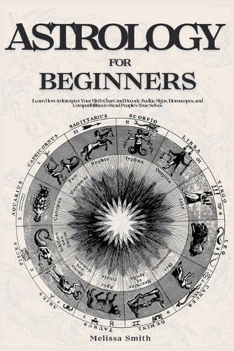Astrology For Beginners: Learn How to Interpret Your Birth Chart and Decode Zodiac Signs, Horoscopes, and Compatibilities to Read People's True Selves