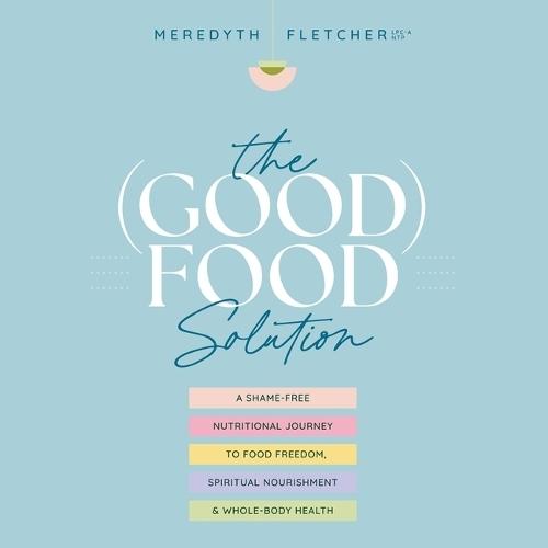 The (Good) Food Solution: A Shame-Free Nutritional Journey to Food Freedom, Spiritual Nourishment, and Whole-Body Health