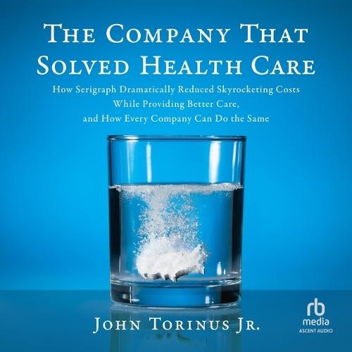 The Company That Solved Healthcare: How Serigraph Dramatically Reduced Skyrocketing Costs While Providing Better Care, and How Every Company Can Do the Same