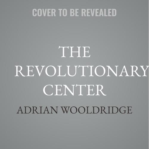 The Revolutionary Center: How True Liberalism Created (and Will Save) the Modern World