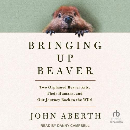Bringing Up Beaver: Two Orphaned Beaver Kits, Their Humans, and Our Journey Back to the Wild