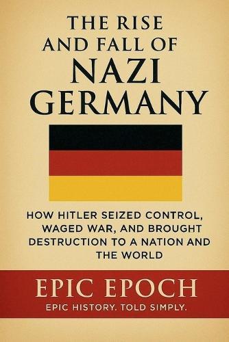The Rise and Fall of Nazi Germany: How Hitler Seized Control, Waged War, and Brought Destruction to a Nation and the World