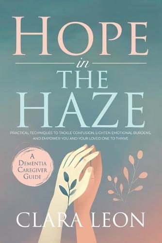Hope in the Haze: A Dementia Caregiver Guide: Practical Techniques to Tackle Confusion, Lighten Emotional Burdens, and Empower You and Your Loved One to Thrive