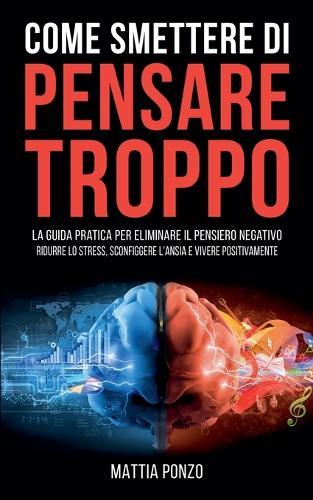 Come Smettere di Pensare Troppo: La Guida Pratica per Eliminare il Pensiero Negativo, Ridurre lo Stress, Sconfiggere l'Ansia e Vivere Positivamente