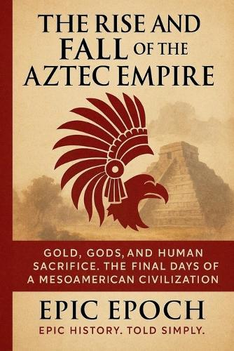 The Rise and Fall of the Aztec Empire: Gold, Gods, and Human Sacrifice. The Final Days of a Mesoamerican Civilization