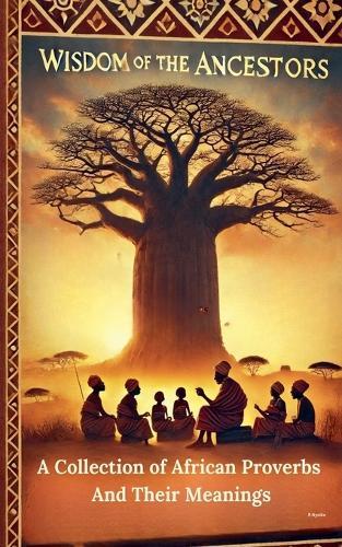 Wisdom Of The Ancestors: A Collection of African Proverbs And Their Meanings