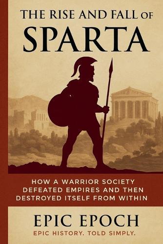The Rise and Fall of Sparta: How a Warrior Society Defeated Empires and Then Destroyed Itself From Within