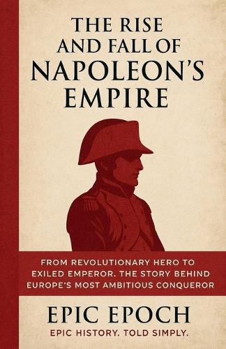 The Rise and Fall of Napoleon's Empire: From Revolutionary Hero to Exiled Emperor. The Story Behind Europe's Most Ambitious Conqueror