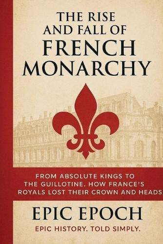 The Rise and Fall of the French Monarchy: From Absolute Kings to the Guillotine. How France's Royals Lost Their Crown and Heads