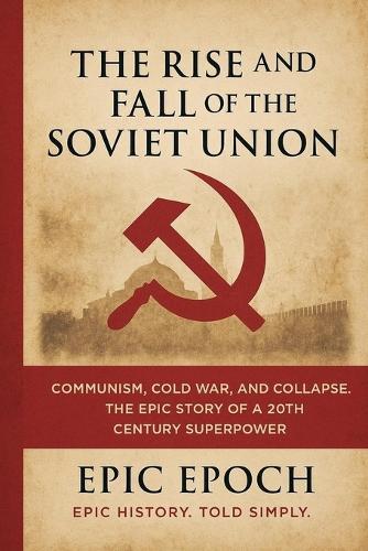 The Rise and Fall of the Soviet Union: Communism, Cold War, and Collapse. The Epic Story of a 20th Century Superpower