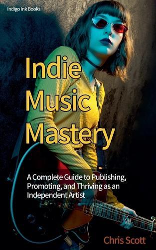 Indie Music Mastery A Complete Guide to Publishing, Promoting, and Thriving as an Independent Artist