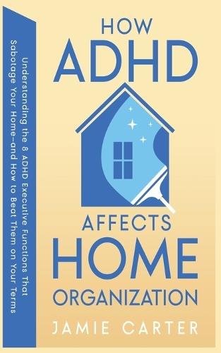 How ADHD Affects Home Organization: Understanding the 8 ADHD Executive Functions That Sabotage Your Home-and How to Beat Them on Your Terms