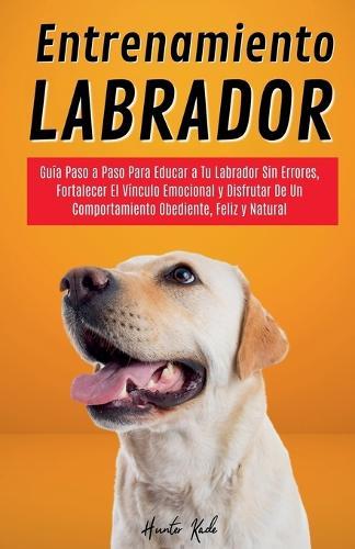 Entrenamiento Labrador: Guía Paso a Paso Para Educar a Tu Labrador Sin Errores, Fortalecer El Vínculo Emocional y Disfrutar De Un Comportamiento Obediente, Feliz y Natural