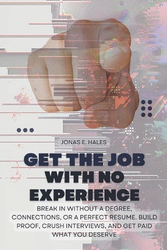 Get the Job with No Experience: Break In Without a Degree, Connections, or a Perfect Resume. Build Proof, Crush Interviews, and Get Paid What You Deserve