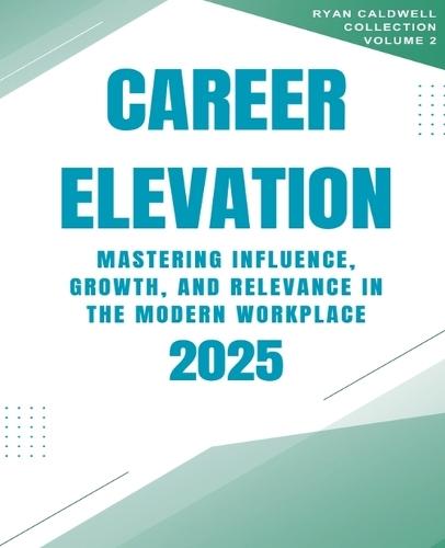 Career Elevation 2025: Mastering Influence, Growth, and Relevance in the Modern Workplace