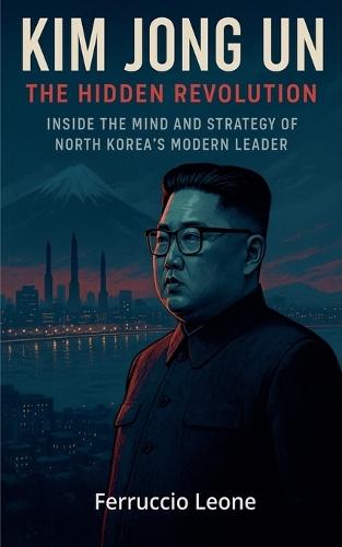Kim Jong Un: The Hidden Revolution. Inside the Mind and Strategy of North Korea's Modern Leader
