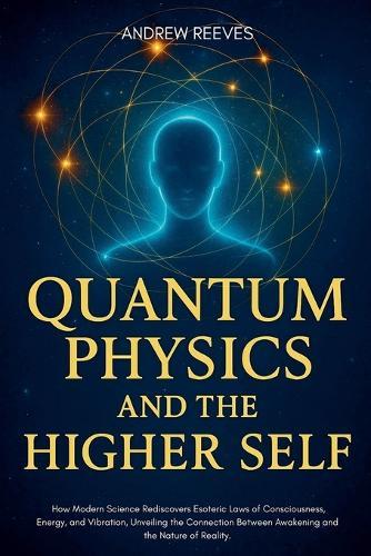 Quantum Physics and the Higher Self: How Modern Science Rediscovers Ancient Esoteric Laws of Consciousness, Energy, and Vibration, Unveiling the Connection Between Awakening and the Nature of Reality.