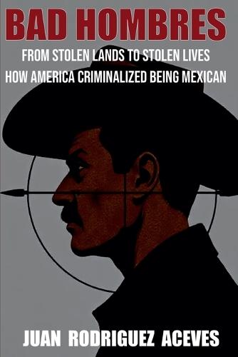 Bad Hombres; From Stolen Lands to Stolen Lives - How America Criminalized Being Mexican