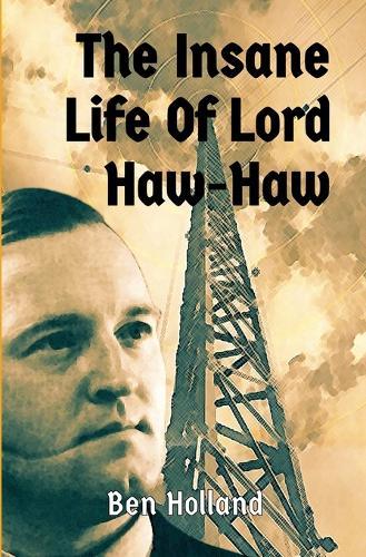 The Insane Life of Lord Haw-Haw: The Rise and Fall of William Joyce: Hitler's British Radio Star