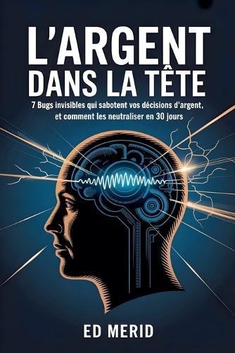 L'argent dans la tête: 7 bugs invisibles qui sabotent vos décisions d'argent, et comment les neutraliser en 30 jours