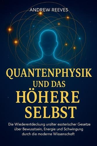 Quantenphysik und das Höhere Selbst: Die Wiederentdeckung uralter esoterischer Gesetze über Bewusstsein, Energie und Schwingung durch die moderne Wissenschaft