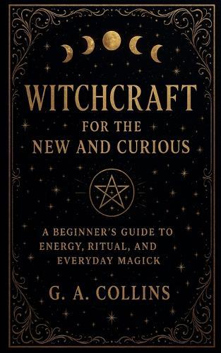 Witchcraft for the New and Curious A Beginner's Guide to Energy, Ritual, and Everyday Magick