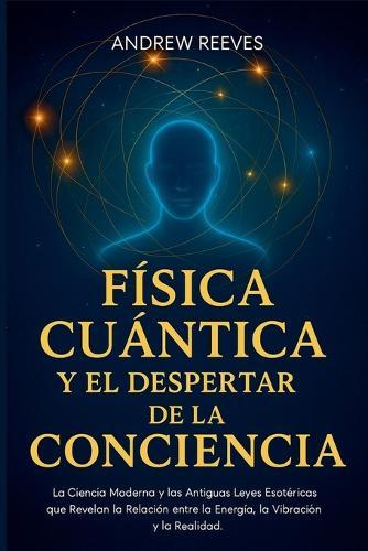 Física Cuántica y el Despertar de la Conciencia: La Ciencia Moderna y las Antiguas Leyes Esotéricas que Revelan la Relación entre la Energía, la Vibración y la Realidad
