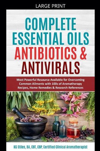Complete Essential Oil Antibiotics & Antivirals: Most Powerful Resource Available for Overcoming Ailments with 100s of Aromatherapy Recipes, Home Remedies & Research References