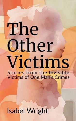 The Other Victims: Stories from the Invisible Victims of One Man's Crimes