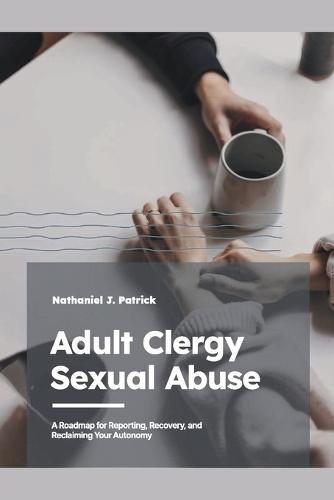 Adult Clergy Sexual Abuse: A Roadmap for Reporting, Recovery, and Reclaiming Your Autonomy
