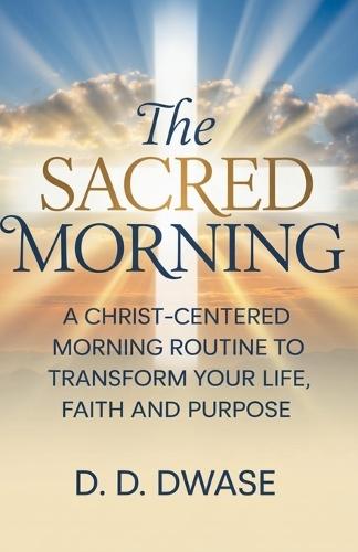 The Sacred Morning: A Christ-Centered Morning Routine To Transform Your Life, Faith And Purpose