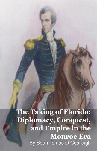 The Taking of Florida: Diplomacy, Conquest, and Empire in the Monroe Era
