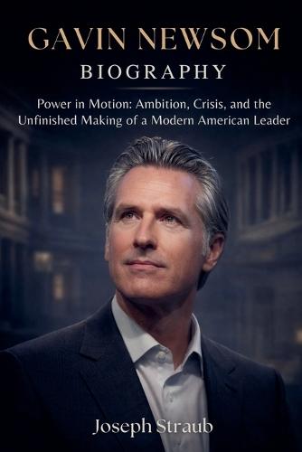 Gavin Newsom Biography: Power in Motion: Ambition, Crisis, and the Unfinished Making of a Modern American Leader