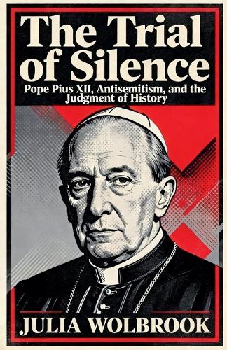 The Trial of Silence Pope Pius XII, Antisemitism, and the Judgment of History