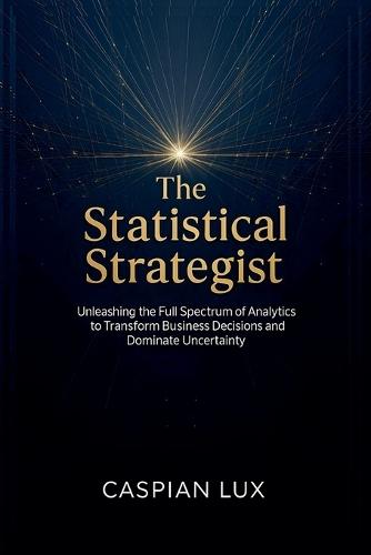 The Statistical Strategist: Unleashing the Full Spectrum of Analytics to Transform Business Decisions and Dominate Uncertainty