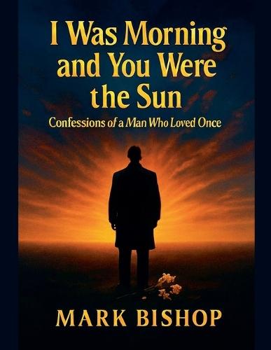 I Was Morning and You Were the Sun: Confessions of a Man Who Loved Once
