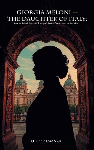 Giorgia Meloni - The Daughter of Italy: How a Rebel Became Europe's Most Controversial Leader