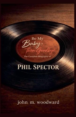 Be My Baby, Then Goodbye: The Complete Biography of Phil Spector