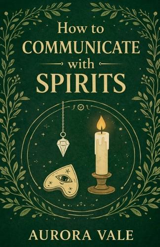 How to Communicate with Spirits: A Beginners Guide to Pendulums, Ouija Boards, Mediums, Seances and Necromancy
